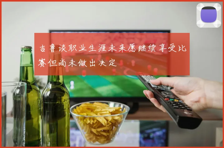 吉鲁谈职业生涯未来愿继续享受比赛但尚未做出决定