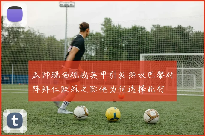瓜帅现场观战英甲引发热议巴黎对阵拜仁欧冠之际他为何选择此行