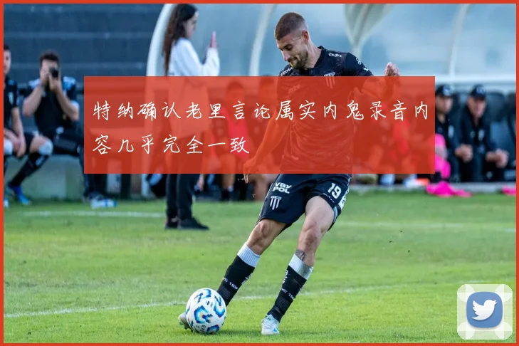 特纳确认老里言论属实内鬼录音内容几乎完全一致
