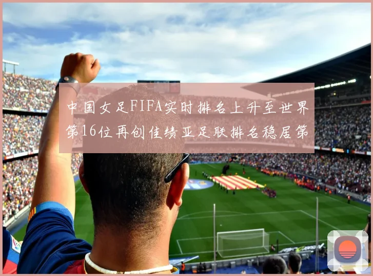 中国女足FIFA实时排名上升至世界第16位再创佳绩亚足联排名稳居第4位