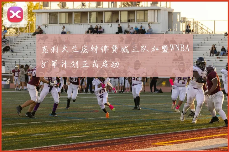 克利夫兰底特律费城三队加盟WNBA扩军计划正式启动