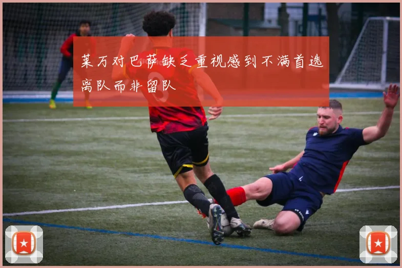 莱万对巴萨缺乏重视感到不满首选离队而非留队