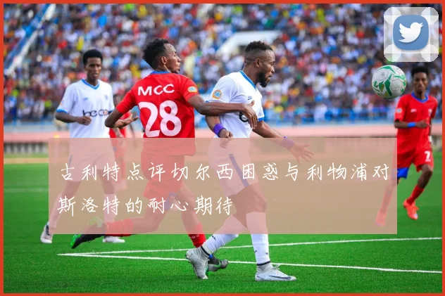 古利特点评切尔西困惑与利物浦对斯洛特的耐心期待