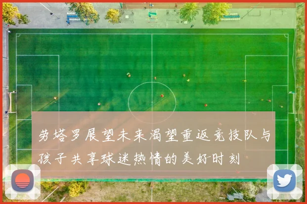 劳塔罗展望未来渴望重返竞技队与孩子共享球迷热情的美好时刻