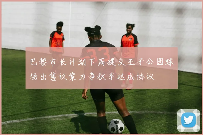 巴黎市长计划下周提交王子公园球场出售议案力争秋季达成协议
