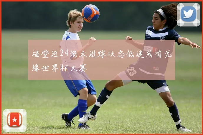 福登近24场未进球状态低迷或将无缘世界杯大赛