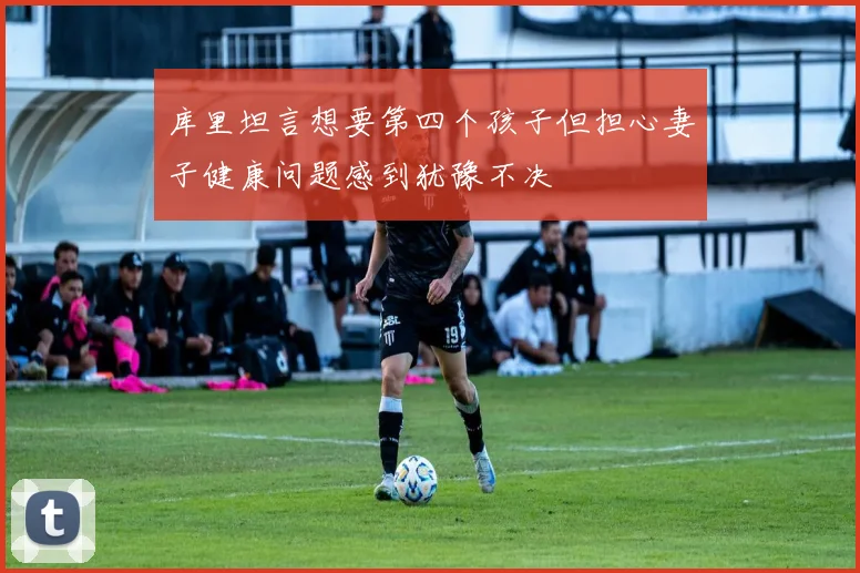库里坦言想要第四个孩子但担心妻子健康问题感到犹豫不决