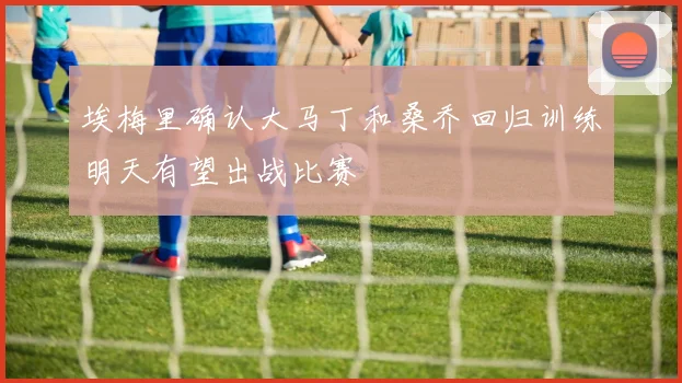 埃梅里确认大马丁和桑乔回归训练明天有望出战比赛