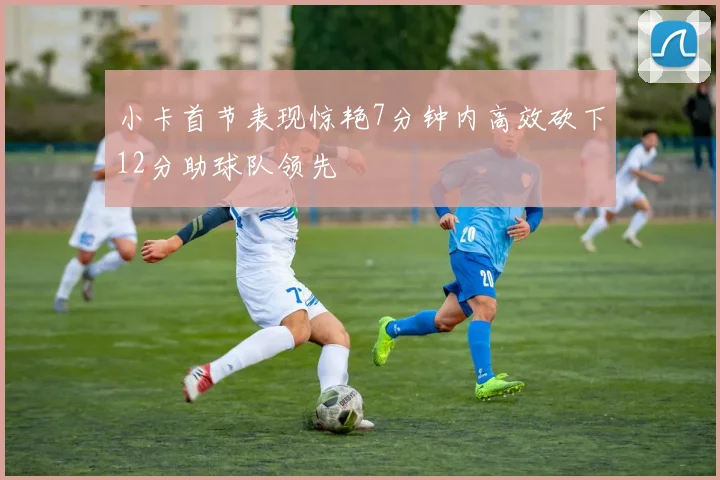 小卡首节表现惊艳7分钟内高效砍下12分助球队领先