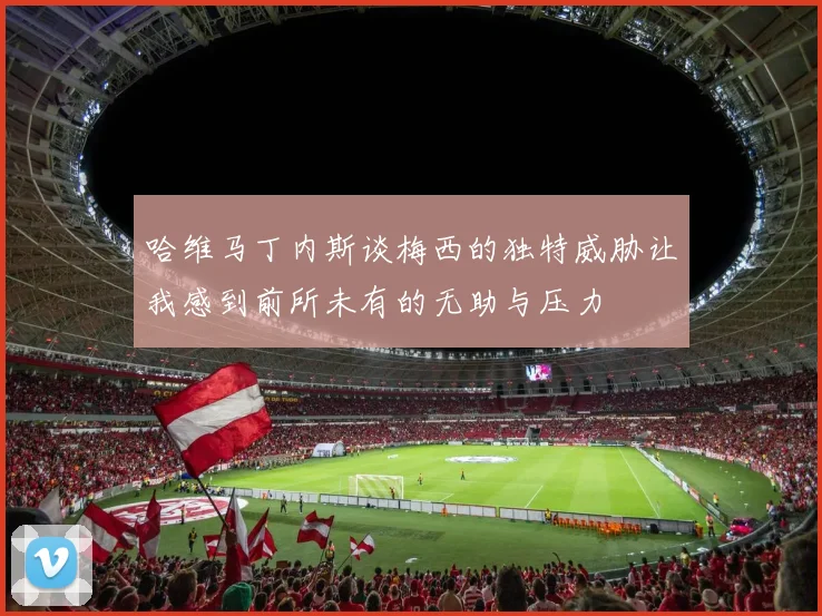 哈维马丁内斯谈梅西的独特威胁让我感到前所未有的无助与压力