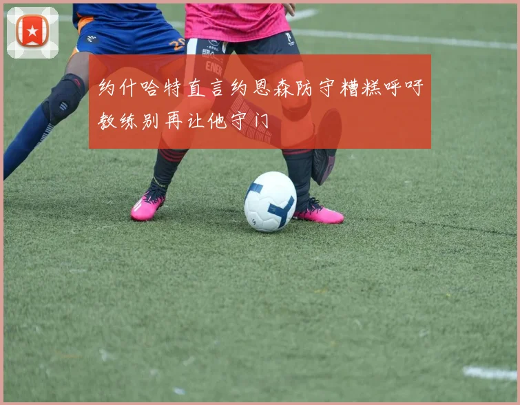 约什哈特直言约恩森防守糟糕呼吁教练别再让他守门