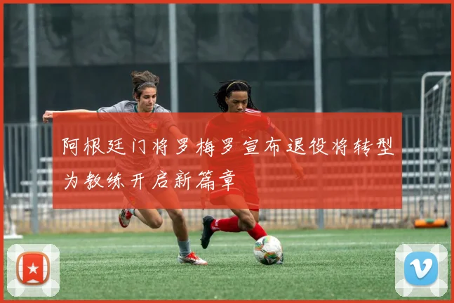 阿根廷门将罗梅罗宣布退役将转型为教练开启新篇章
