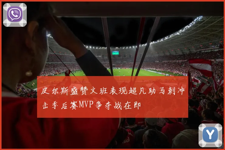 皮尔斯盛赞文班表现超凡助马刺冲击季后赛MVP争夺战在即