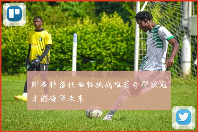 斯洛特留任面临挑战唯有夺得欧冠才能确保未来