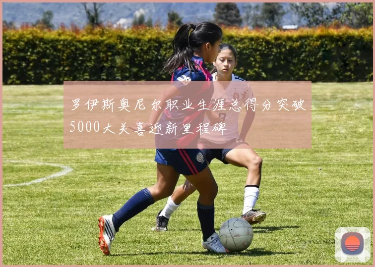 罗伊斯奥尼尔职业生涯总得分突破5000大关喜迎新里程碑