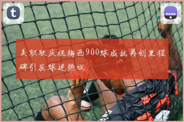 美职联庆祝梅西900球成就再创里程碑引发球迷热议