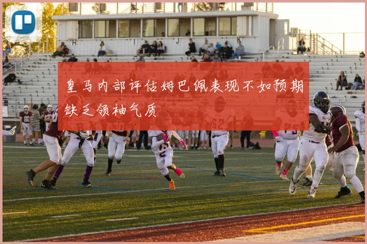 皇马内部评估姆巴佩表现不如预期缺乏领袖气质