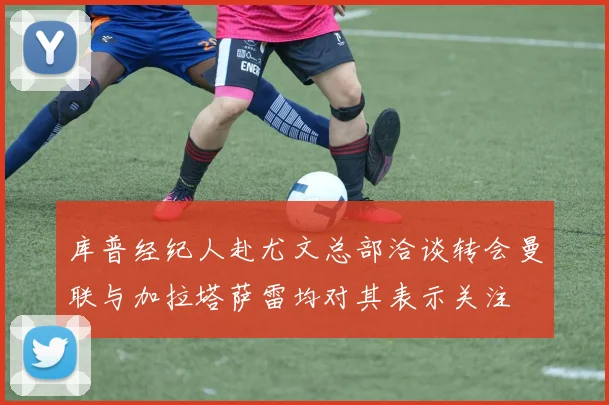 库普经纪人赴尤文总部洽谈转会曼联与加拉塔萨雷均对其表示关注