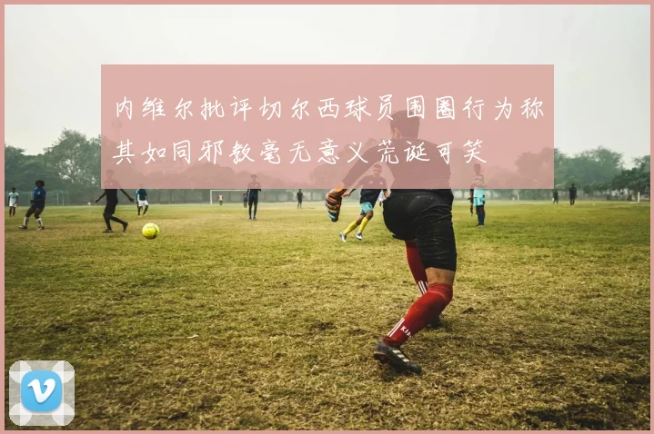 内维尔批评切尔西球员围圈行为称其如同邪教毫无意义荒诞可笑