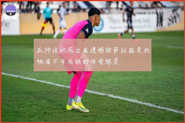 瓜帅谈欧冠出局遗憾称萨拉赫是利物浦不可或缺的传奇球员
